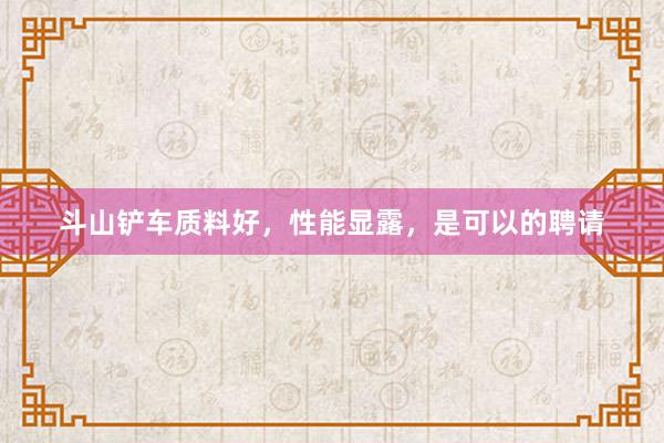 斗山铲车质料好，性能显露，是可以的聘请