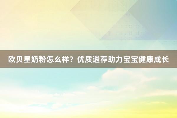 欧贝星奶粉怎么样？优质遴荐助力宝宝健康成长