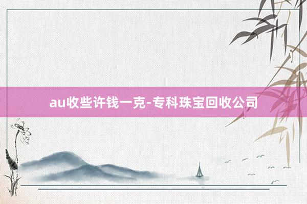 au收些许钱一克-专科珠宝回收公司